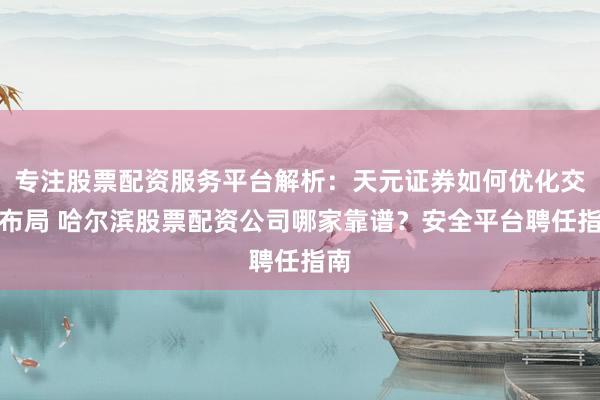 专注股票配资服务平台解析：天元证券如何优化交易布局 哈尔滨股票配资公司哪家靠谱？安全平台聘任指南