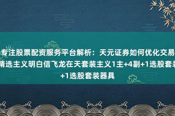 专注股票配资服务平台解析：天元证券如何优化交易布局 精选主义明白信飞龙在天套装主义1主+4副+1选股套装器具