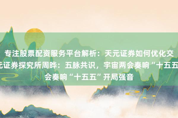 专注股票配资服务平台解析:天元证券如何优化交易布局 金元证券探究所周晔:五脉共识,宇宙两会奏响“十五五”开局强音