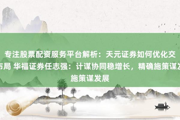 专注股票配资服务平台解析:天元证券如何优化交易布局 华福证券任志强:计谋协同稳增长,精确施策谋发展