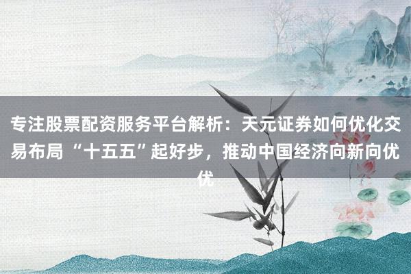 专注股票配资服务平台解析：天元证券如何优化交易布局 “十五五”起好步，推动中国经济向新向优