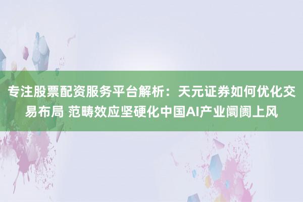 专注股票配资服务平台解析:天元证券如何优化交易布局 范畴效应坚硬化中国AI产业阛阓上风