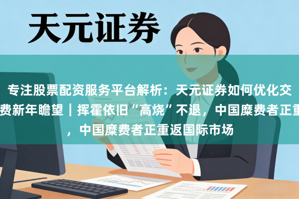 专注股票配资服务平台解析：天元证券如何优化交易布局 大糜费新年瞻望｜挥霍依旧“高烧”不退，中国糜费者正重返国际市场