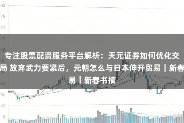 专注股票配资服务平台解析：天元证券如何优化交易布局 放弃武力要紧后，元朝怎么与日本伸开贸易｜新春书摘