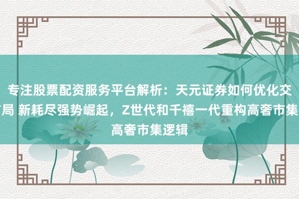 专注股票配资服务平台解析：天元证券如何优化交易布局 新耗尽强势崛起，Z世代和千禧一代重构高奢市集逻辑