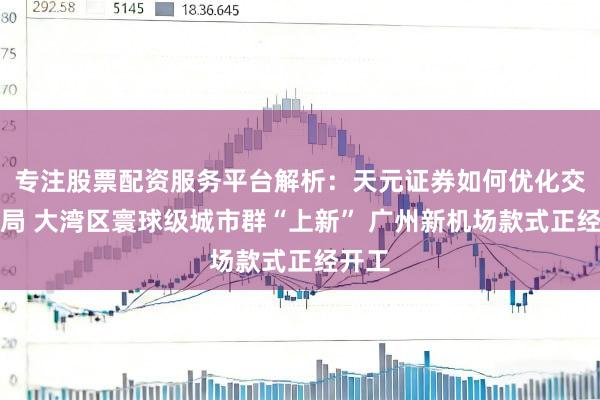专注股票配资服务平台解析：天元证券如何优化交易布局 大湾区寰球级城市群“上新” 广州新机场款式正经开工