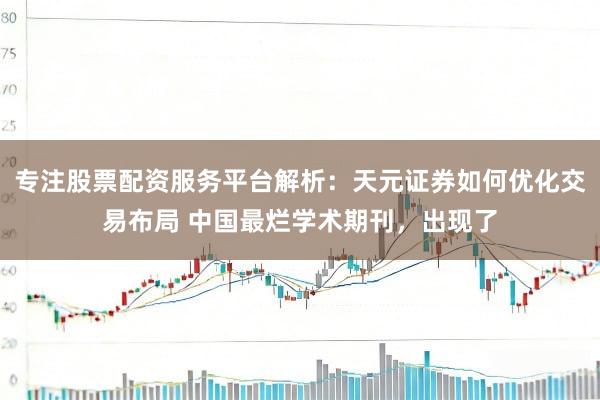 专注股票配资服务平台解析:天元证券如何优化交易布局 中国最烂学术期刊,出现了