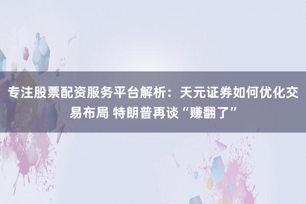 专注股票配资服务平台解析:天元证券如何优化交易布局 特朗普再谈“赚翻了”