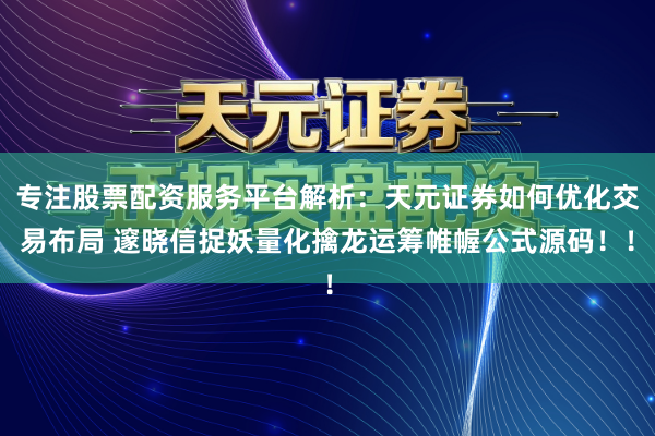 专注股票配资服务平台解析:天元证券如何优化交易布局 邃晓信捉妖量化擒龙运筹帷幄公式源码!!