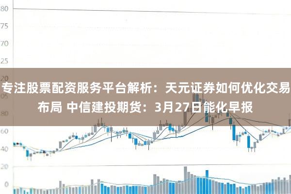 专注股票配资服务平台解析：天元证券如何优化交易布局 中信建投期货：3月27日能化早报