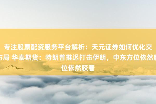专注股票配资服务平台解析：天元证券如何优化交易布局 华泰期货：特朗普推迟打击伊朗，中东方位依然胶著