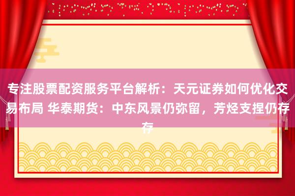 专注股票配资服务平台解析:天元证券如何优化交易布局 华泰期货:中东风景仍弥留,芳烃支捏仍存