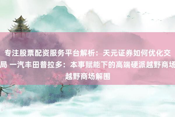 专注股票配资服务平台解析：天元证券如何优化交易布局 一汽丰田普拉多：本事赋能下的高端硬派越野商场解围