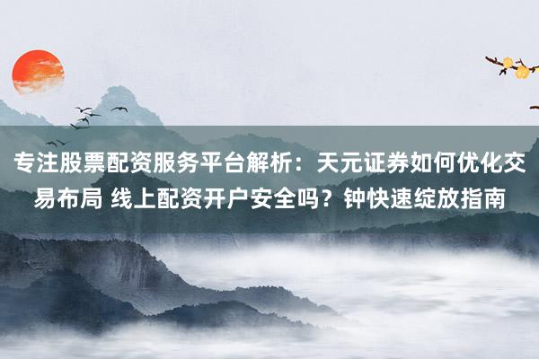专注股票配资服务平台解析：天元证券如何优化交易布局 线上配资开户安全吗？钟快速绽放指南