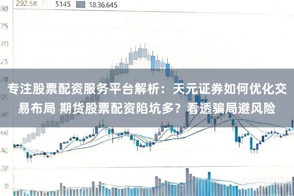 专注股票配资服务平台解析：天元证券如何优化交易布局 期货股票配资陷坑多？看透骗局避风险