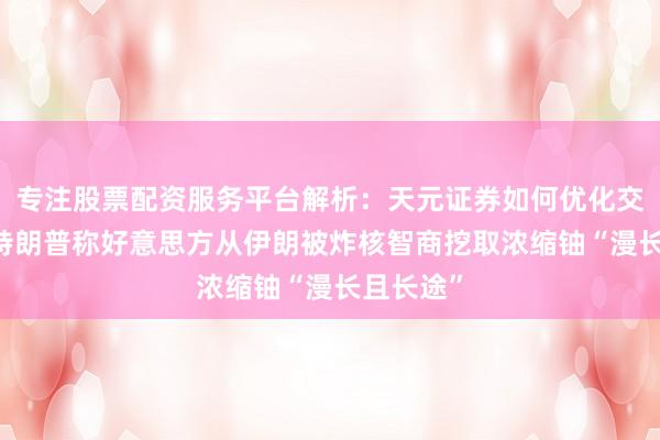 专注股票配资服务平台解析：天元证券如何优化交易布局 特朗普称好意思方从伊朗被炸核智商挖取浓缩铀“漫长且长途”