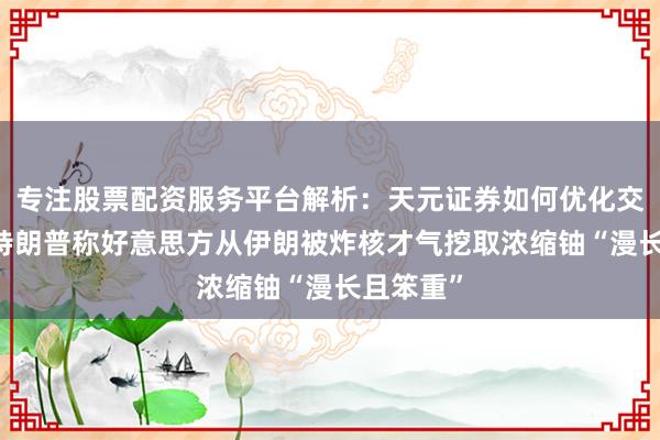 专注股票配资服务平台解析：天元证券如何优化交易布局 特朗普称好意思方从伊朗被炸核才气挖取浓缩铀“漫长且笨重”