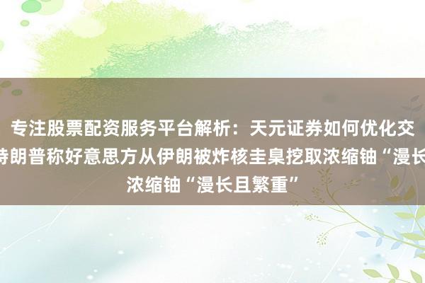 专注股票配资服务平台解析：天元证券如何优化交易布局 特朗普称好意思方从伊朗被炸核圭臬挖取浓缩铀“漫长且繁重”