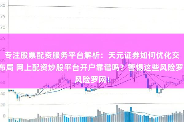 专注股票配资服务平台解析：天元证券如何优化交易布局 网上配资炒股平台开户靠谱吗？警惕这些风险罗网！
