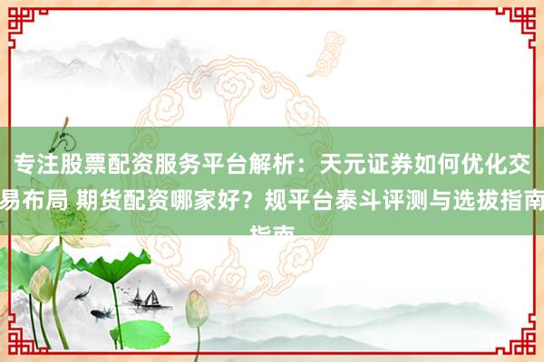 专注股票配资服务平台解析：天元证券如何优化交易布局 期货配资哪家好？规平台泰斗评测与选拔指南