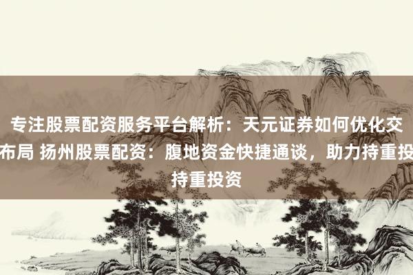 专注股票配资服务平台解析：天元证券如何优化交易布局 扬州股票配资：腹地资金快捷通谈，助力持重投资