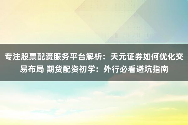 专注股票配资服务平台解析：天元证券如何优化交易布局 期货配资初学：外行必看避坑指南