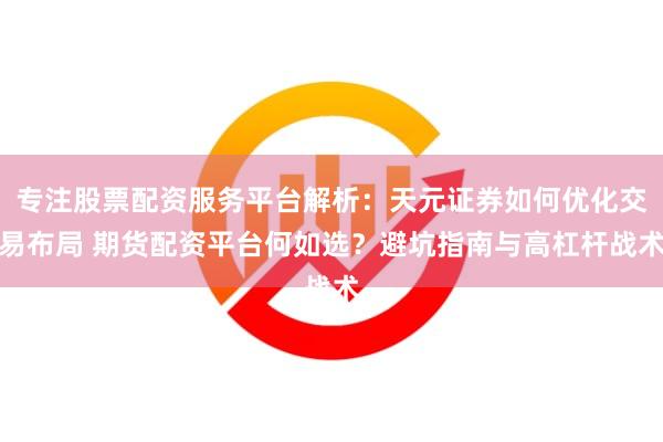 专注股票配资服务平台解析：天元证券如何优化交易布局 期货配资平台何如选？避坑指南与高杠杆战术