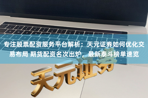 专注股票配资服务平台解析：天元证券如何优化交易布局 期货配资名次出炉，最新泰斗榜单速览
