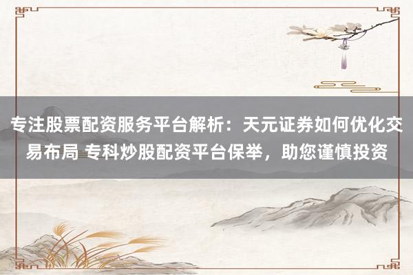 专注股票配资服务平台解析：天元证券如何优化交易布局 专科炒股配资平台保举，助您谨慎投资