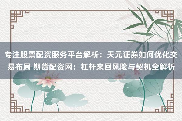 专注股票配资服务平台解析：天元证券如何优化交易布局 期货配资网：杠杆来回风险与契机全解析