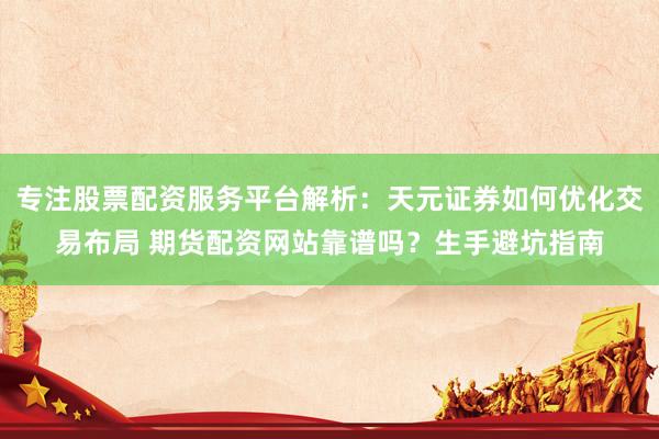 专注股票配资服务平台解析：天元证券如何优化交易布局 期货配资网站靠谱吗？生手避坑指南